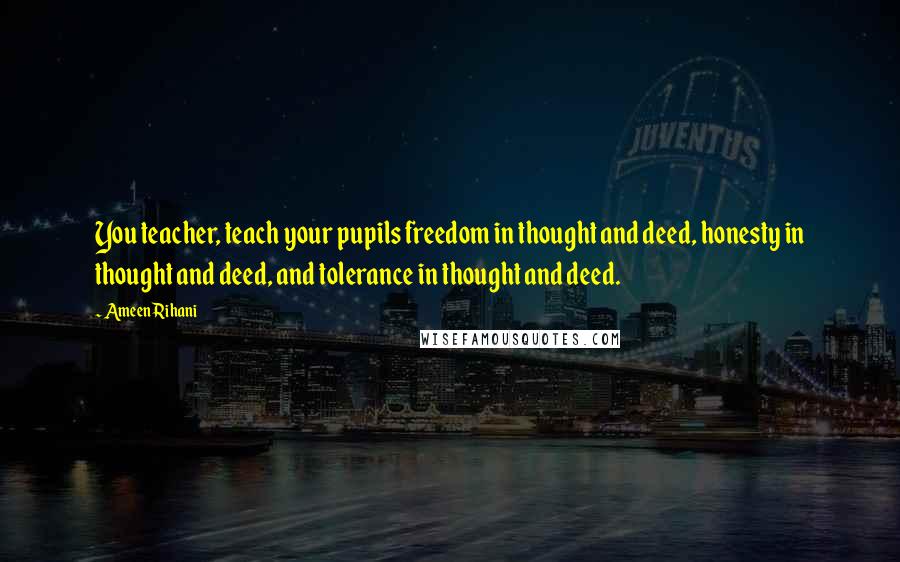 Ameen Rihani Quotes: You teacher, teach your pupils freedom in thought and deed, honesty in thought and deed, and tolerance in thought and deed.