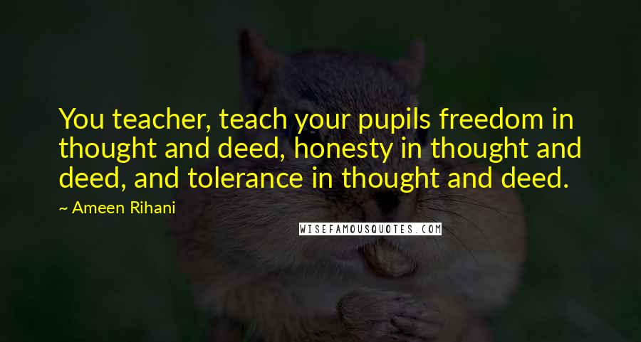 Ameen Rihani Quotes: You teacher, teach your pupils freedom in thought and deed, honesty in thought and deed, and tolerance in thought and deed.