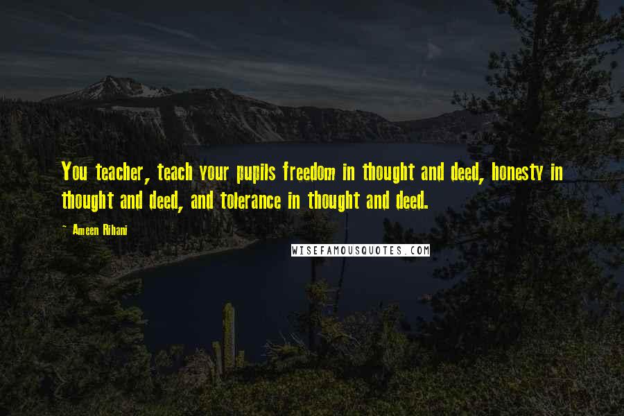 Ameen Rihani Quotes: You teacher, teach your pupils freedom in thought and deed, honesty in thought and deed, and tolerance in thought and deed.