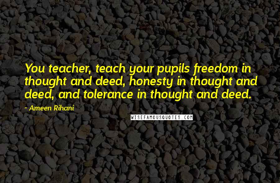 Ameen Rihani Quotes: You teacher, teach your pupils freedom in thought and deed, honesty in thought and deed, and tolerance in thought and deed.