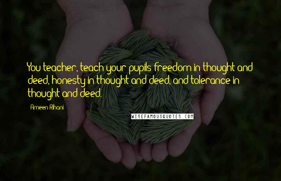 Ameen Rihani Quotes: You teacher, teach your pupils freedom in thought and deed, honesty in thought and deed, and tolerance in thought and deed.
