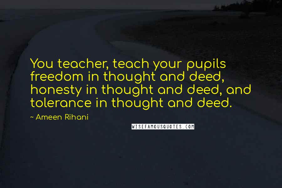 Ameen Rihani Quotes: You teacher, teach your pupils freedom in thought and deed, honesty in thought and deed, and tolerance in thought and deed.