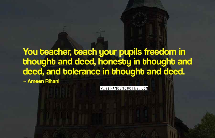 Ameen Rihani Quotes: You teacher, teach your pupils freedom in thought and deed, honesty in thought and deed, and tolerance in thought and deed.