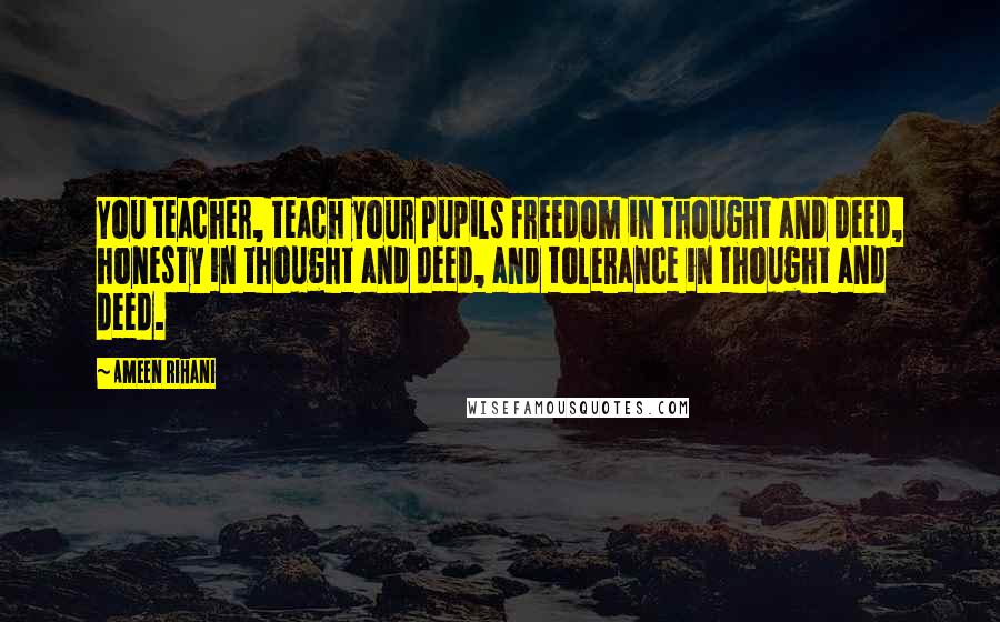 Ameen Rihani Quotes: You teacher, teach your pupils freedom in thought and deed, honesty in thought and deed, and tolerance in thought and deed.