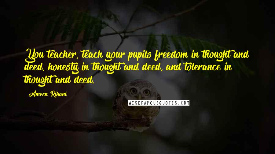 Ameen Rihani Quotes: You teacher, teach your pupils freedom in thought and deed, honesty in thought and deed, and tolerance in thought and deed.