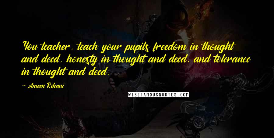 Ameen Rihani Quotes: You teacher, teach your pupils freedom in thought and deed, honesty in thought and deed, and tolerance in thought and deed.