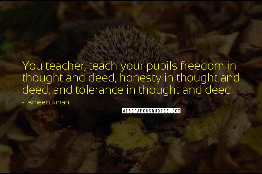 Ameen Rihani Quotes: You teacher, teach your pupils freedom in thought and deed, honesty in thought and deed, and tolerance in thought and deed.