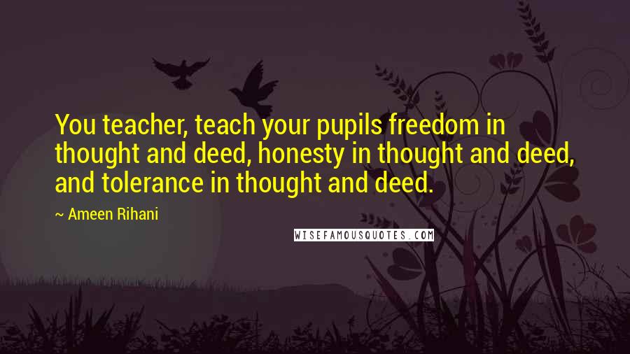 Ameen Rihani Quotes: You teacher, teach your pupils freedom in thought and deed, honesty in thought and deed, and tolerance in thought and deed.