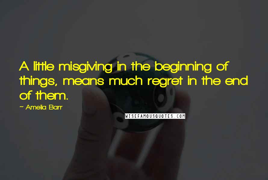 Amelia Barr Quotes: A little misgiving in the beginning of things, means much regret in the end of them.