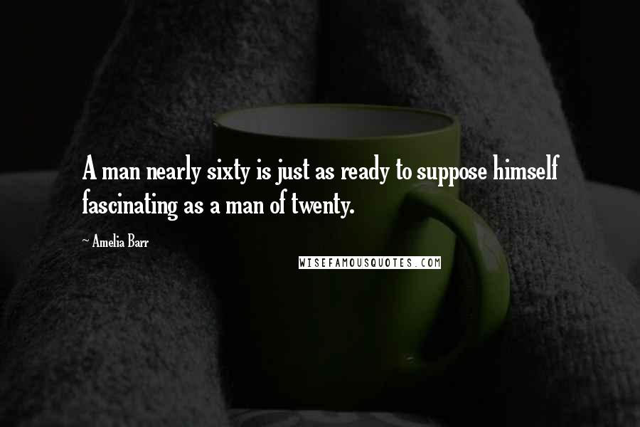 Amelia Barr Quotes: A man nearly sixty is just as ready to suppose himself fascinating as a man of twenty.