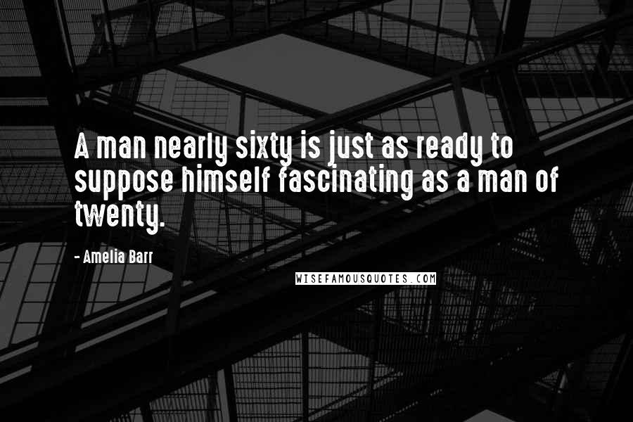 Amelia Barr Quotes: A man nearly sixty is just as ready to suppose himself fascinating as a man of twenty.