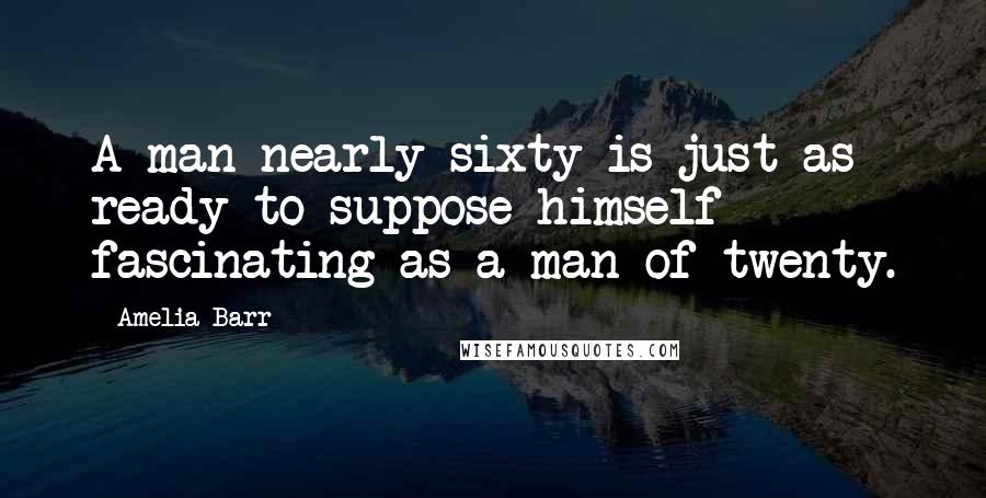 Amelia Barr Quotes: A man nearly sixty is just as ready to suppose himself fascinating as a man of twenty.