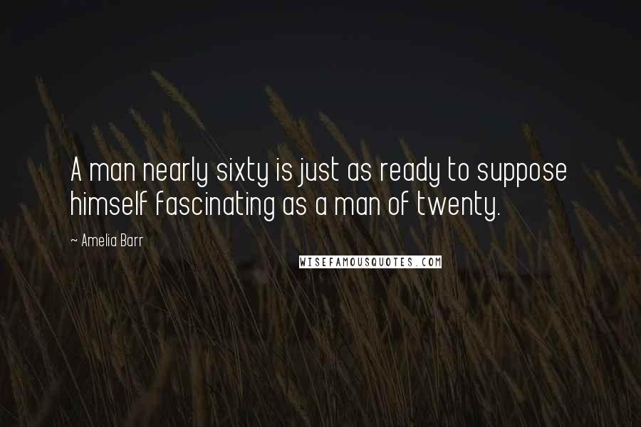 Amelia Barr Quotes: A man nearly sixty is just as ready to suppose himself fascinating as a man of twenty.