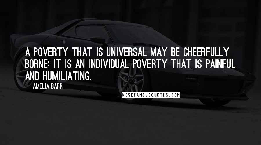 Amelia Barr Quotes: A poverty that is universal may be cheerfully borne; it is an individual poverty that is painful and humiliating.