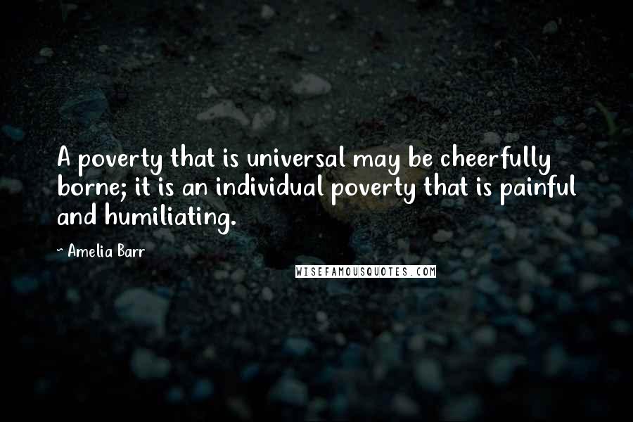 Amelia Barr Quotes: A poverty that is universal may be cheerfully borne; it is an individual poverty that is painful and humiliating.