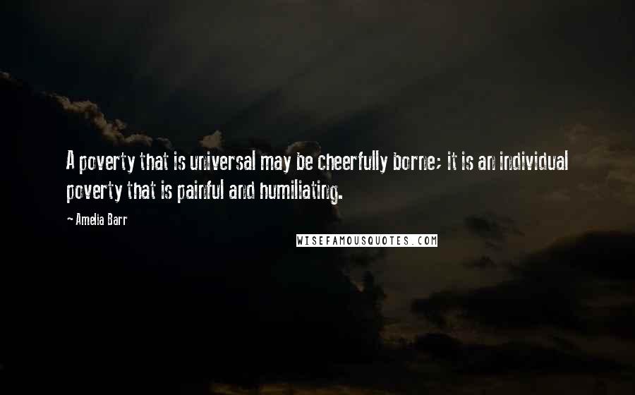 Amelia Barr Quotes: A poverty that is universal may be cheerfully borne; it is an individual poverty that is painful and humiliating.