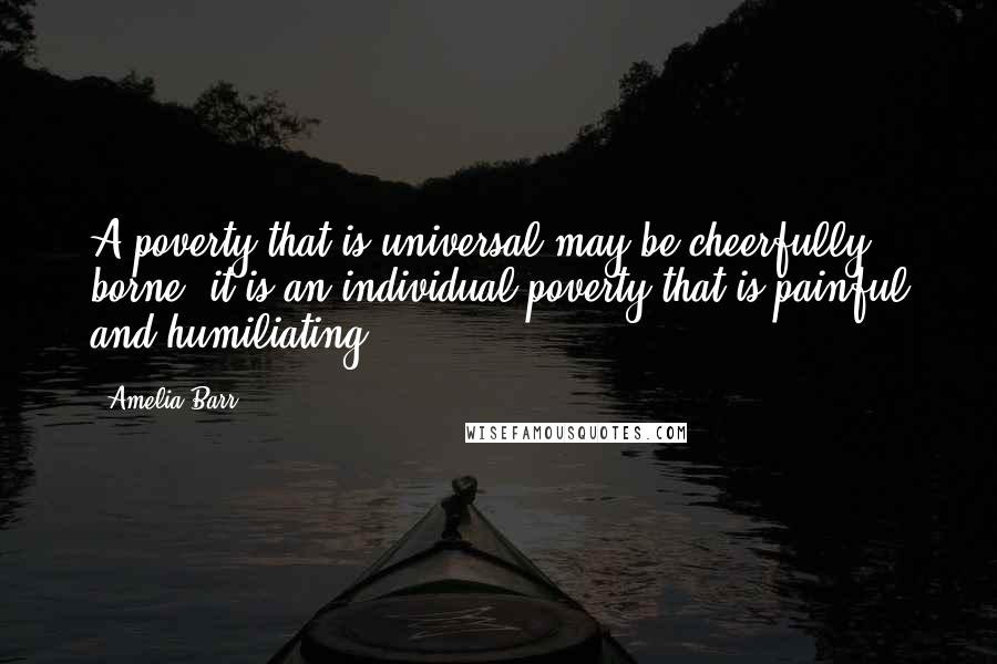Amelia Barr Quotes: A poverty that is universal may be cheerfully borne; it is an individual poverty that is painful and humiliating.