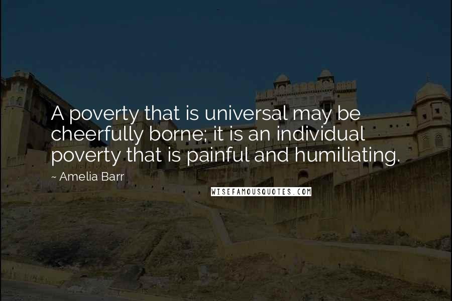 Amelia Barr Quotes: A poverty that is universal may be cheerfully borne; it is an individual poverty that is painful and humiliating.
