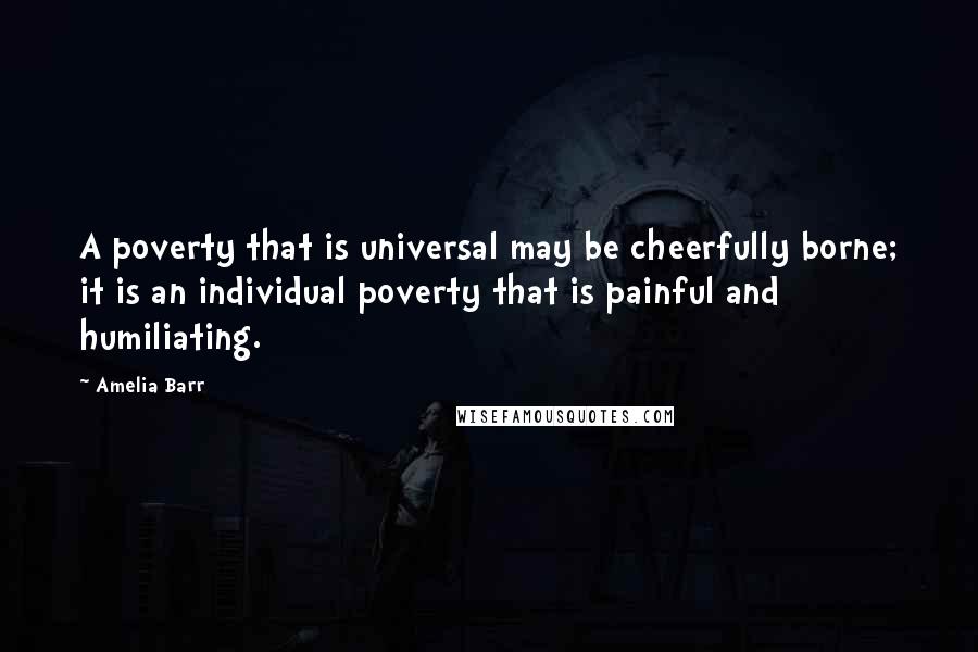 Amelia Barr Quotes: A poverty that is universal may be cheerfully borne; it is an individual poverty that is painful and humiliating.