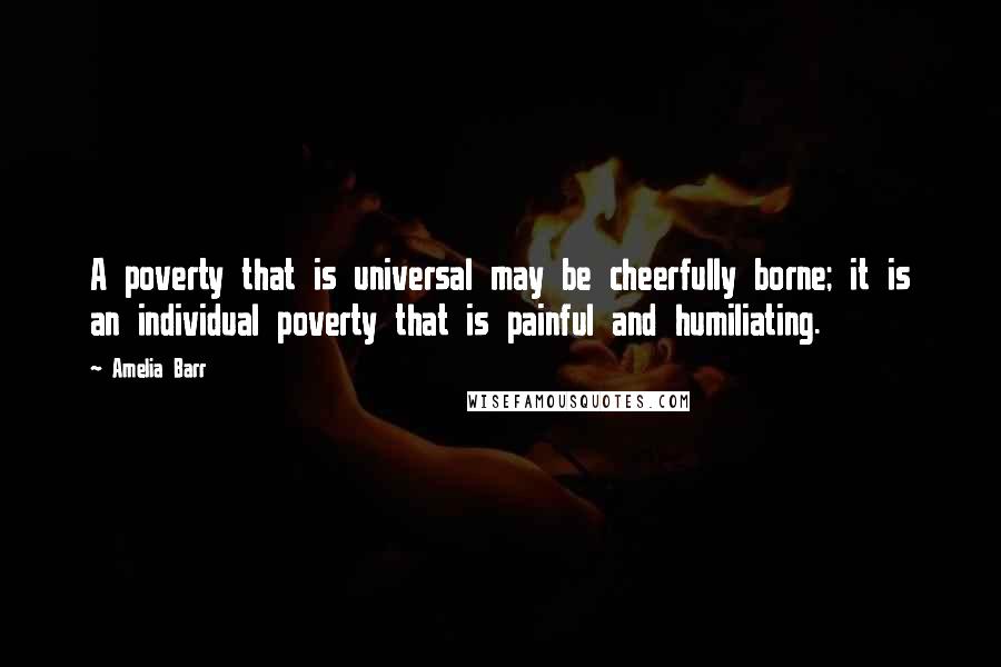 Amelia Barr Quotes: A poverty that is universal may be cheerfully borne; it is an individual poverty that is painful and humiliating.