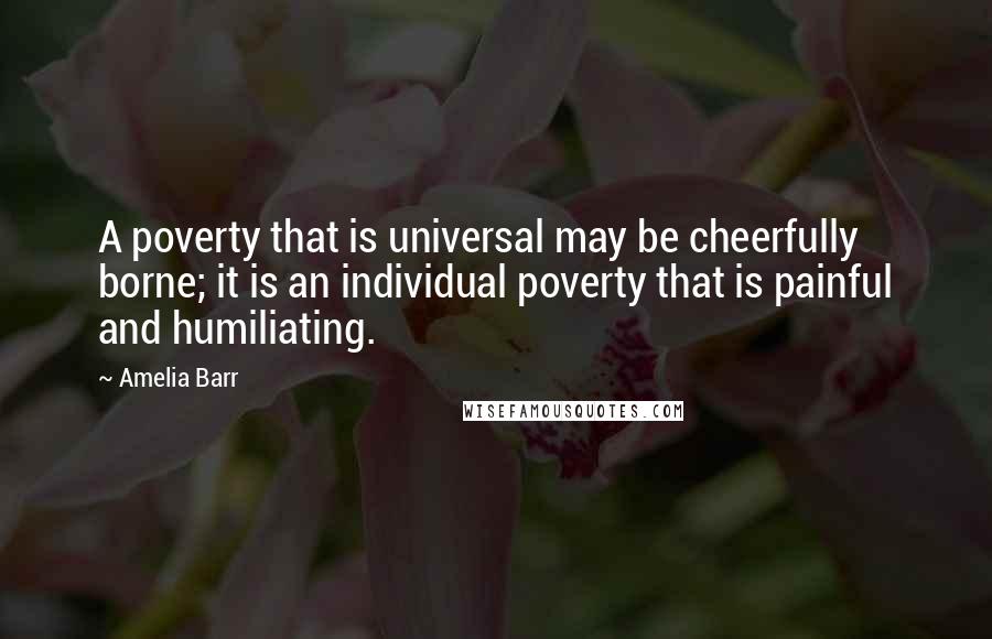 Amelia Barr Quotes: A poverty that is universal may be cheerfully borne; it is an individual poverty that is painful and humiliating.