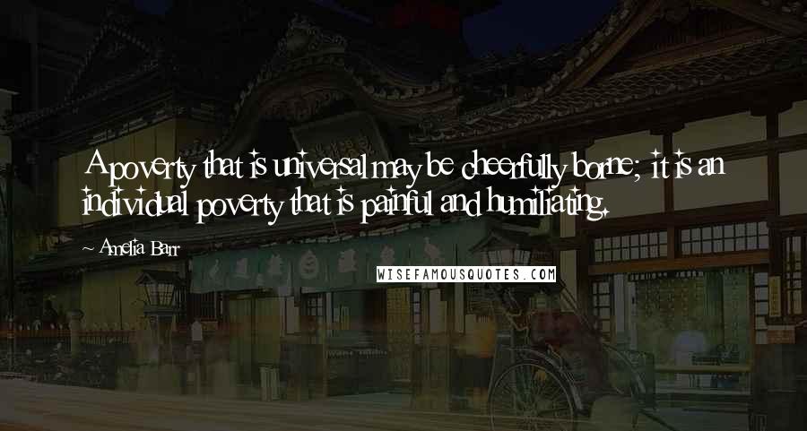 Amelia Barr Quotes: A poverty that is universal may be cheerfully borne; it is an individual poverty that is painful and humiliating.