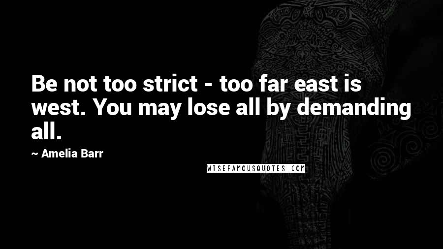 Amelia Barr Quotes: Be not too strict - too far east is west. You may lose all by demanding all.