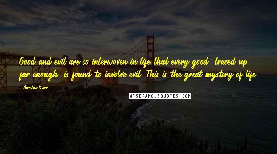 Amelia Barr Quotes: Good and evil are so interwoven in life that every good, traced up far enough, is found to involve evil. This is the great mystery of life.