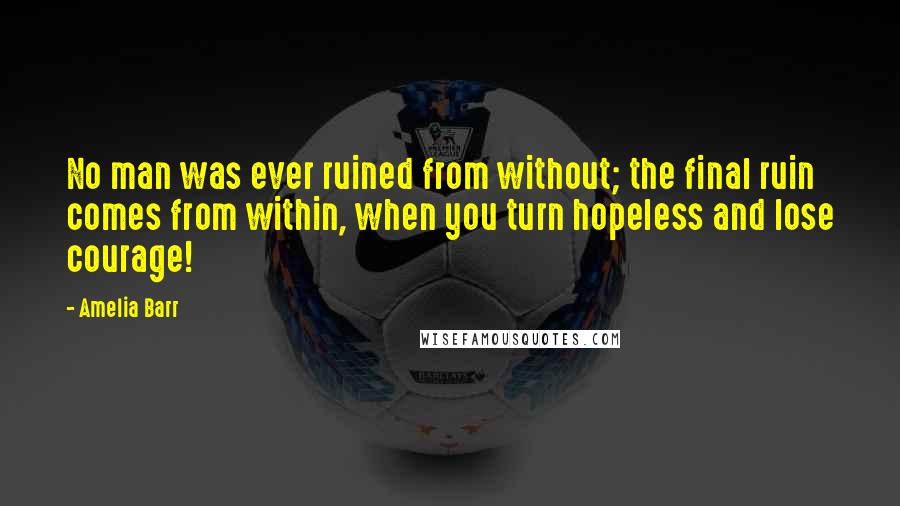Amelia Barr Quotes: No man was ever ruined from without; the final ruin comes from within, when you turn hopeless and lose courage!