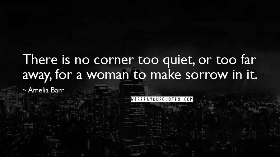 Amelia Barr Quotes: There is no corner too quiet, or too far away, for a woman to make sorrow in it.