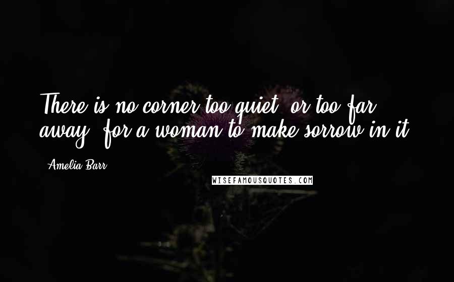 Amelia Barr Quotes: There is no corner too quiet, or too far away, for a woman to make sorrow in it.