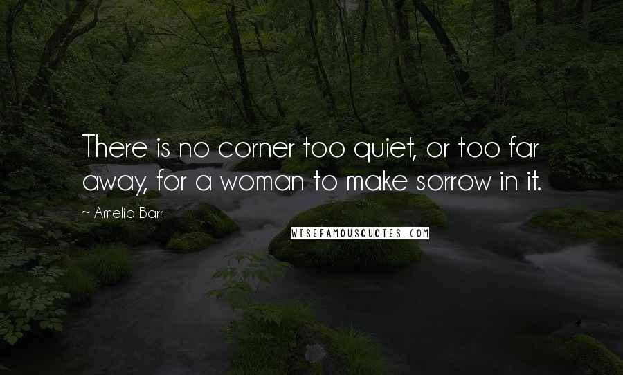 Amelia Barr Quotes: There is no corner too quiet, or too far away, for a woman to make sorrow in it.