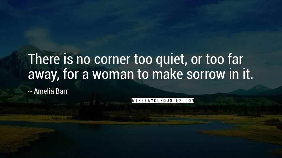 Amelia Barr Quotes: There is no corner too quiet, or too far away, for a woman to make sorrow in it.