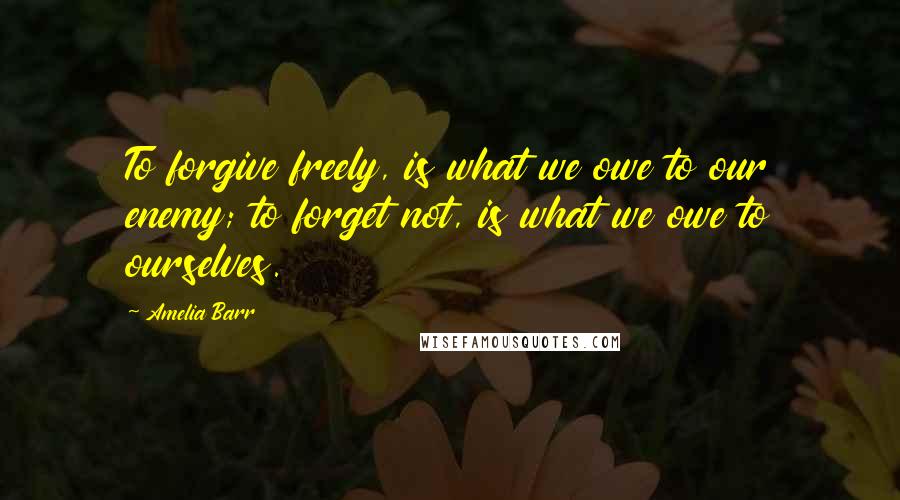 Amelia Barr Quotes: To forgive freely, is what we owe to our enemy; to forget not, is what we owe to ourselves.