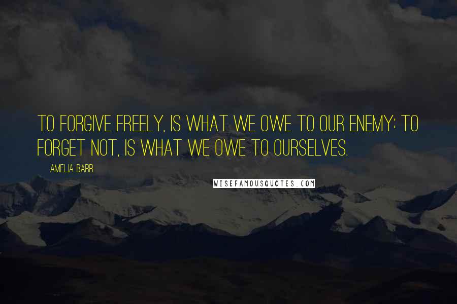 Amelia Barr Quotes: To forgive freely, is what we owe to our enemy; to forget not, is what we owe to ourselves.