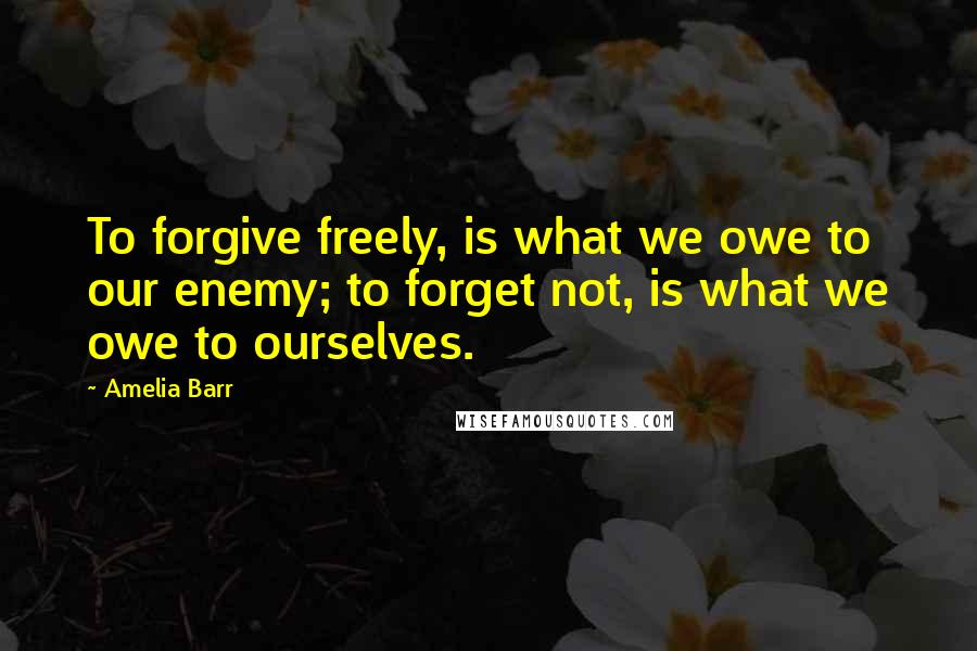 Amelia Barr Quotes: To forgive freely, is what we owe to our enemy; to forget not, is what we owe to ourselves.