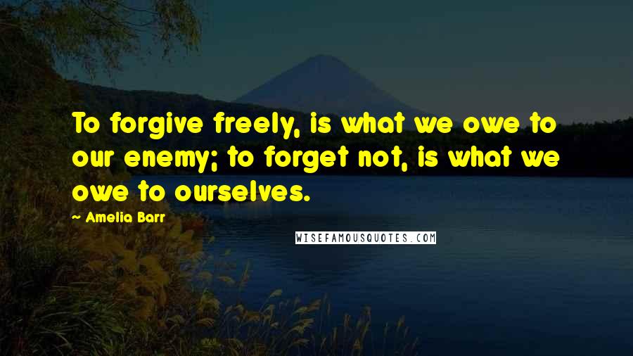 Amelia Barr Quotes: To forgive freely, is what we owe to our enemy; to forget not, is what we owe to ourselves.
