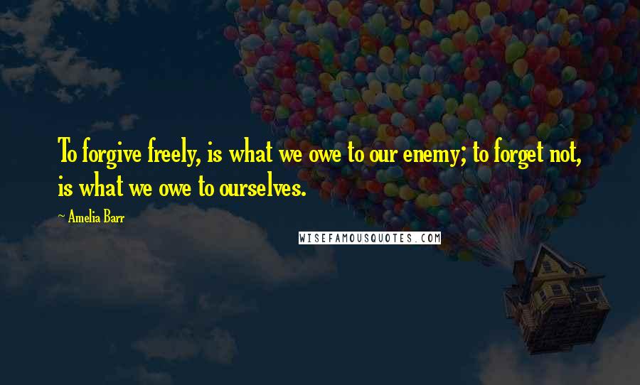 Amelia Barr Quotes: To forgive freely, is what we owe to our enemy; to forget not, is what we owe to ourselves.