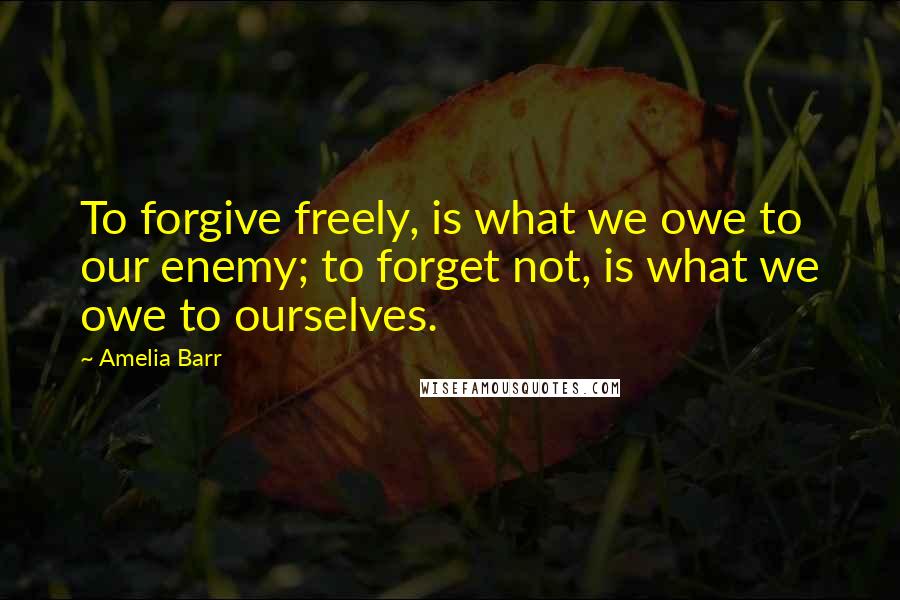 Amelia Barr Quotes: To forgive freely, is what we owe to our enemy; to forget not, is what we owe to ourselves.