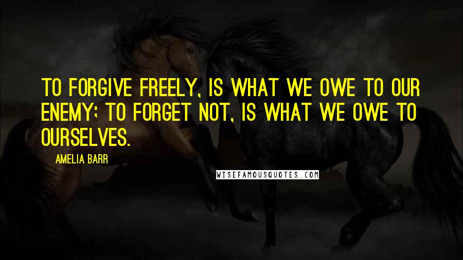 Amelia Barr Quotes: To forgive freely, is what we owe to our enemy; to forget not, is what we owe to ourselves.