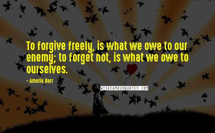 Amelia Barr Quotes: To forgive freely, is what we owe to our enemy; to forget not, is what we owe to ourselves.