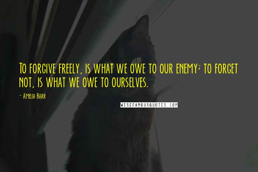 Amelia Barr Quotes: To forgive freely, is what we owe to our enemy; to forget not, is what we owe to ourselves.