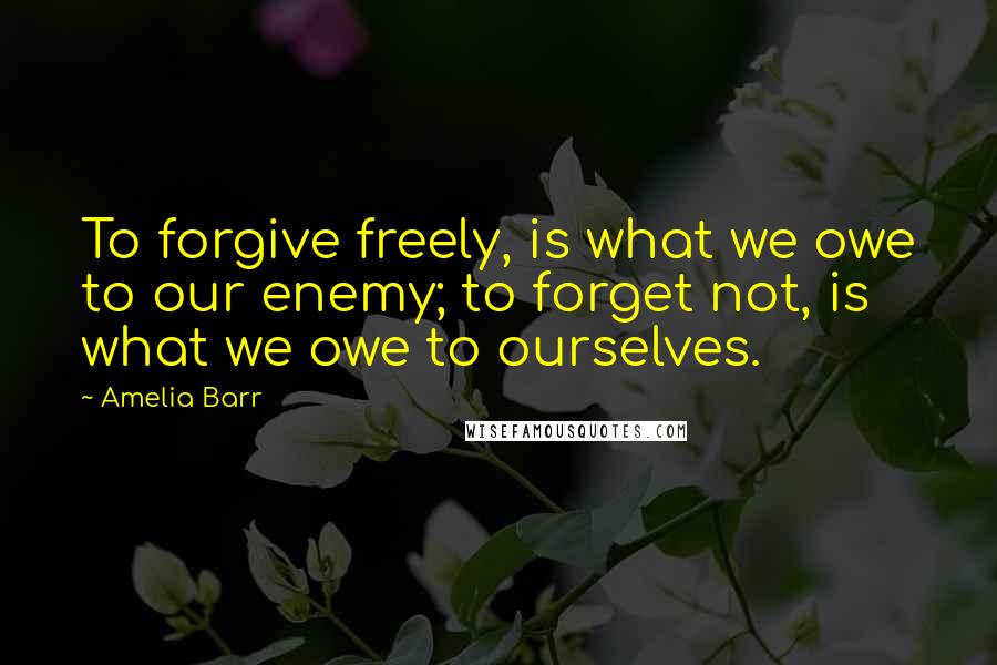 Amelia Barr Quotes: To forgive freely, is what we owe to our enemy; to forget not, is what we owe to ourselves.