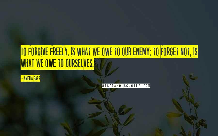 Amelia Barr Quotes: To forgive freely, is what we owe to our enemy; to forget not, is what we owe to ourselves.