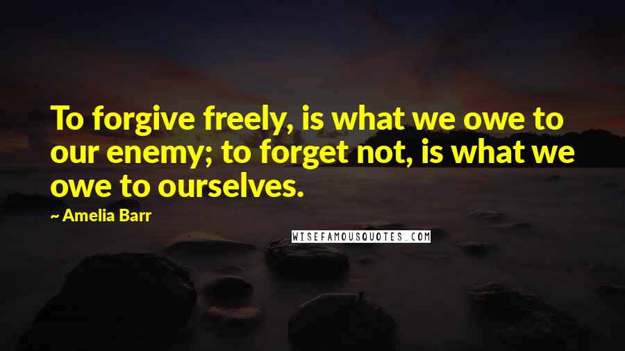 Amelia Barr Quotes: To forgive freely, is what we owe to our enemy; to forget not, is what we owe to ourselves.
