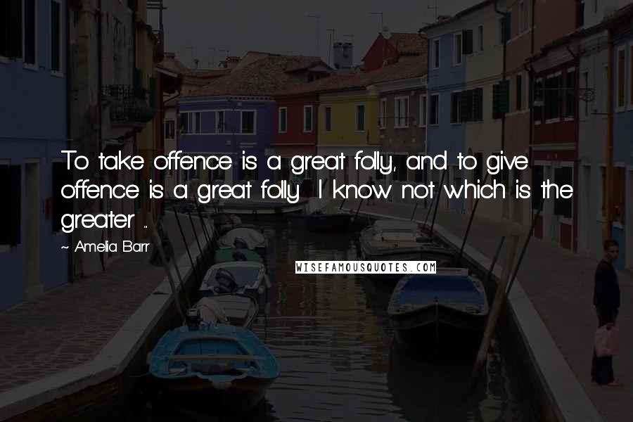 Amelia Barr Quotes: To take offence is a great folly, and to give offence is a great folly I know not which is the greater ...