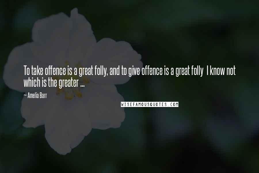 Amelia Barr Quotes: To take offence is a great folly, and to give offence is a great folly I know not which is the greater ...