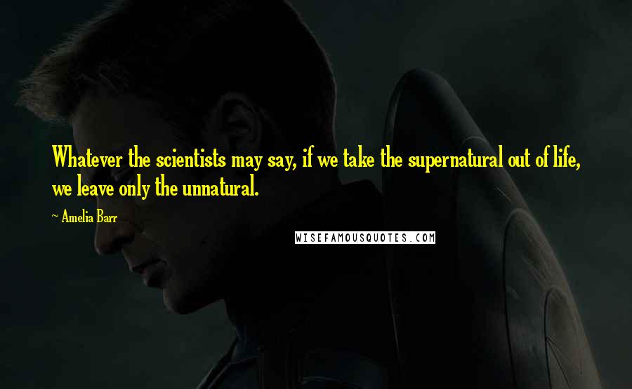 Amelia Barr Quotes: Whatever the scientists may say, if we take the supernatural out of life, we leave only the unnatural.