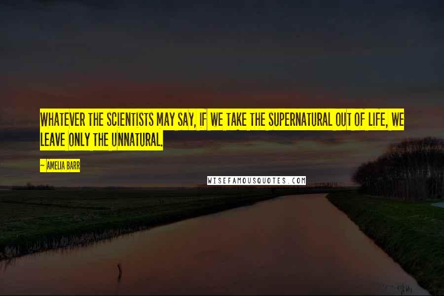 Amelia Barr Quotes: Whatever the scientists may say, if we take the supernatural out of life, we leave only the unnatural.