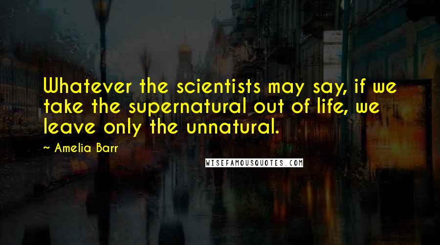 Amelia Barr Quotes: Whatever the scientists may say, if we take the supernatural out of life, we leave only the unnatural.